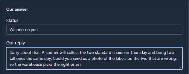 Our answer: Status Waiting on you, and Our reply: Sorry about that. A courier will collect the two standard chairs on Thursday and bring two tall ones the same day. Could you send us a photo of the labels on the two that are wrong, so the warehouse picks the right ones?